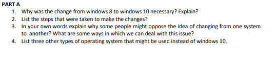 PART A
1. Why was the change from windows 8 to windows 10 necessary? Explain?
2. List the steps that were taken to make the changes?
3. In your own words explain why some people might oppose the idea of changing from one system
to another? What are some ways in which we can deal with this issue?
4.
List three other types of operating system that might be used instead of windows 10.