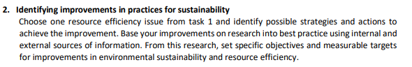 2. Identifying improvements in practices for sustainability
Choose one resource efficiency issue from task 1 and identify possible strategies and actions to
achieve the improvement. Base your improvements on research into best practice using internal and
external sources of information. From this research, set specific objectives and measurable targets
for improvements in environmental sustainability and resource efficiency.
