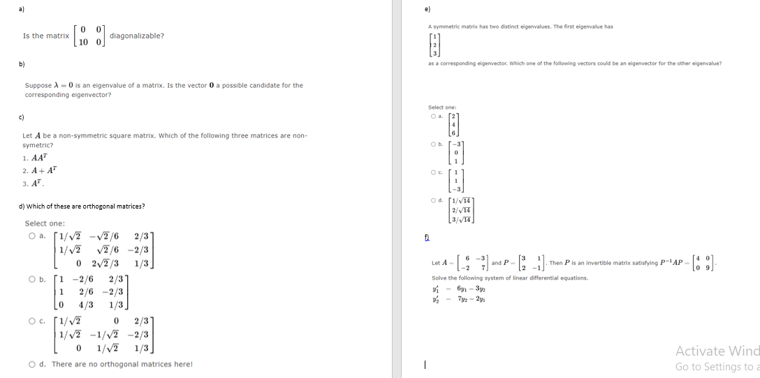 a)
Is the matrix
b)
[10]
Suppose X = 0 is an eigenvalue of a matrix. Is the vector 0 a possible candidate for the
corresponding eigenvector?
diagonalizable?
c)
Let A be a non-symmetric square matrix. Which of the following three matrices are non-
symetric?
1. AAT
2. A+ AT
3. AT
O b.
d) Which of these are orthogonal matrices?
Select one:
O a. [1/√2 -√2/6 2/31
1/√/2 √2/6 -2/3
0
2√/2/3 1/3]
1 -2/6 2/31
1
2/6 -2/3
0
4/3 1/3]
0
O c. [1/√2
2/3]
1/√2 -1/√2 -2/3
0 1/√/2 1/3
O d. There are no orthogonal matrices here!
e)
A symmetric matrix has two distinct eigenvalues. The first eigenvalue has
B
as a corresponding eigenvector. Which one of the following vectors could be an eigenvector for the other eigenvalue?
Select one:
O a.
a
O b.
Oc
B
H
Od. [1/√14]
2/√/14
[3/√14]
Let A -
and P
-B3
Solve the following system of linear differential equations.
У1 - буı - Зуг
½/₂2
73/2-271
[2]
-2
-
- [69]
09
Then P is an invertible matrix satisfying P-AP-
Activate Wind
Go to Settings to a