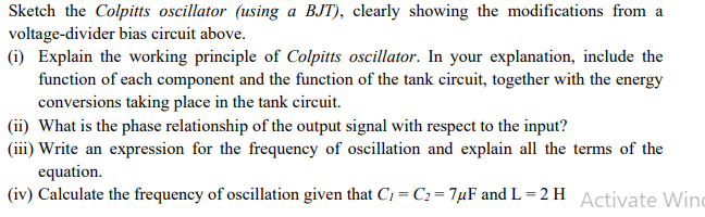 Sketch the Colpitts oscillator (using a BJT), clearly showing the modifications from a
voltage-divider bias circuit above.
(i) Explain the working principle of Colpitts oscillator. In your explanation, include the
function of each component and the function of the tank circuit, together with the energy
conversions taking place in the tank circuit.
(ii) What is the phase relationship of the output signal with respect to the input?
(iii) Write an expression for the frequency of oscillation and explain all the terms of the
equation.
(iv) Calculate the frequency of oscillation given that C₁=C₂=7μF and L=2 H Activate Wind