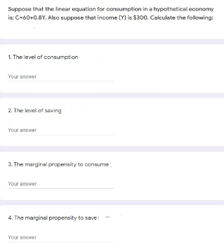 Suppose that the linear equation for consumption in a hypothetical economy
is: C-60+0.8Y. Also suppose that income (Y) is $300. Calculate the folowing:
1. The level of consumption
Your answer
2. The level of saving
Your answer
3. The marginal propensity to consume
Your answer
4. The marginal propensity to save
Your answer
