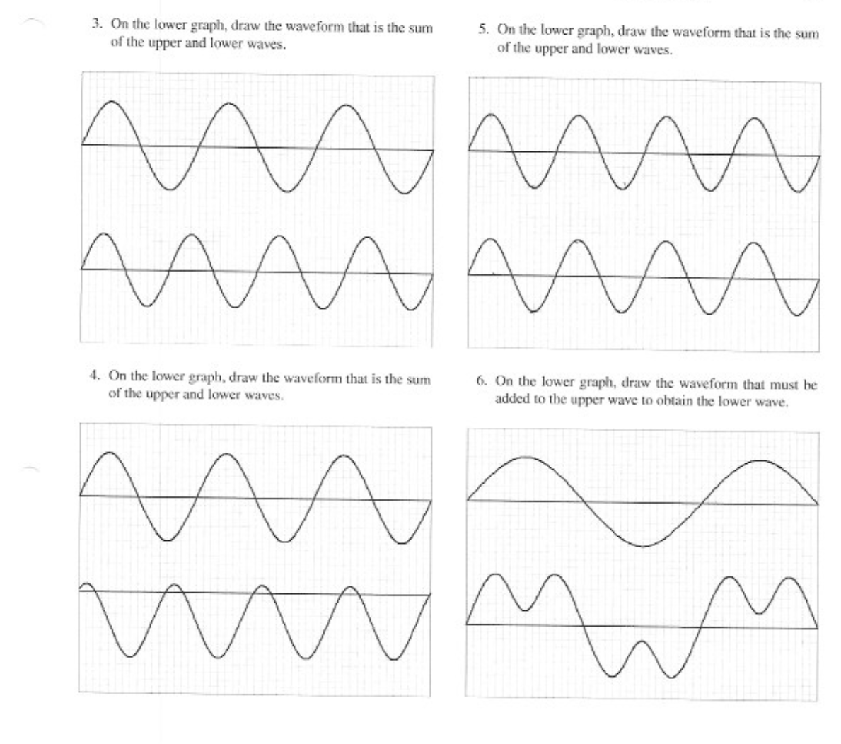 3. On the lower graph, draw the waveform that is the sum
of the upper and lower waves.
5. On the lower graph, draw the waveform that is the sum
of the upper and lower waves.
AMA
4. On the lower graph, draw the waveform that is the sum
of the upper and lower waves.
6. On the lower graph, draw the waveform that must be
added to the upper wave to obtain the lower wave.
