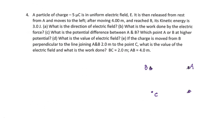 4. A particle of charge - 5 µC is in uniform electric field, E. It is then released from rest
from A and moves to the left; after moving 4.00 m, and reached B, its Kinetic energy is
3.0J. (a) What is the direction of electric field? (b) What is the work done by the electric
force? (c) What is the potential difference between A & B? Which point A or B at higher
potential? (d) What is the value of electric field? (e) If the charge is moved from B
perpendicular to the line joining A&B 2.0 m to the point C, what is the value of the
electric field and what is the work done? BC = 2.0 m; AB = 4.0 m.
