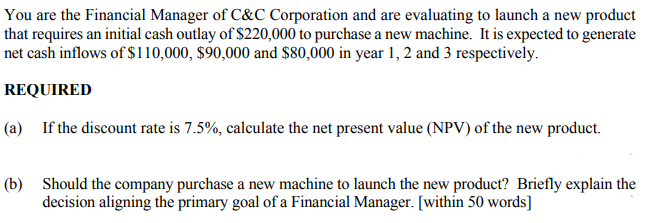 You are the Financial Manager of C&C Corporation and are evaluating to launch a new product
that requires an initial cash outlay of $220,000 to purchase a new machine. It is expected to generate
net cash inflows of $110,000, $90,000 and $80,000 in year 1, 2 and 3 respectively.
REQUIRED
(a) If the discount rate is 7.5%, calculate the net present value (NPV) of the new product.
(b) Should the company purchase a new machine to launch the new product? Briefly explain the
decision aligning the primary goal of a Financial Manager. [within 50 words]

