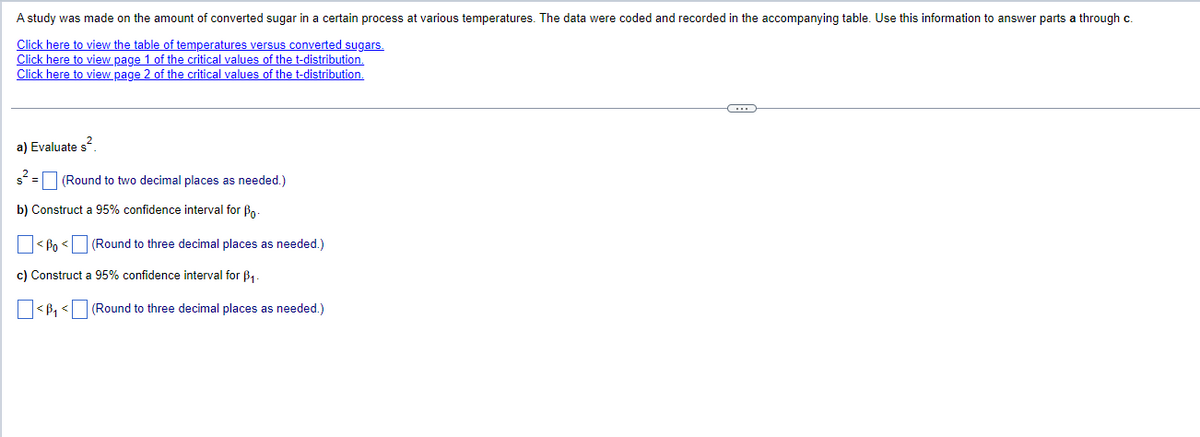 A study was made on the amount of converted sugar in a certain process at various temperatures. The data were coded and recorded in the accompanying table. Use this information to answer parts a through c.
Click here to view the table of temperatures versus converted sugars.
Click here to view page 1 of the critical values of the t-distribution.
Click here to view page 2 of the critical values of the t-distribution.
a) Evaluate s²
(Round to two decimal places as needed.)
b) Construct a 95% confidence interval for Bo
<Bo<
(Round to three decimal places as needed.)
c) Construct a 95% confidence interval for ẞ1.
<B₁ < (Round to three decimal places as needed.)