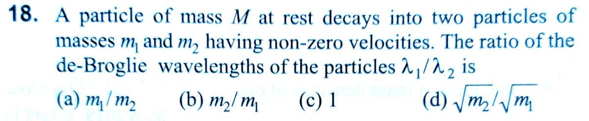 18. A particle of mass M at rest decays into two particles of
masses m and m₂ having non-zero velocities. The ratio of the
de-Broglie wavelengths of the particles 2₁/λ₂ is
(a) m₁ / m₂
(b) m₂/m₁
(c) 1
(d) √m₂/√m₁