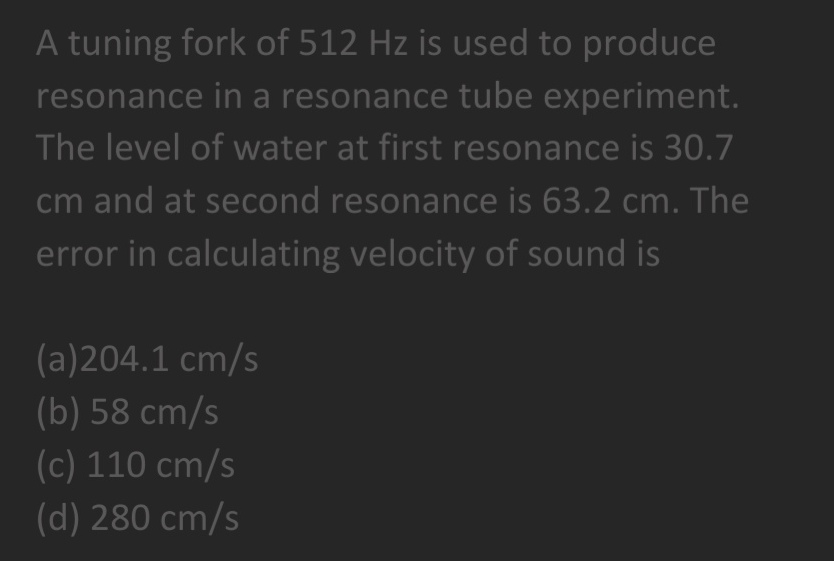 A tuning fork of 512 Hz is used to produce
resonance in a resonance tube experiment.
The level of water at first resonance is 30.7
cm and at second resonance is 63.2 cm. The
error in calculating velocity of sound is
(a)204.1 cm/s
(b) 58 cm/s
(c) 110 cm/s
(d) 280 cm/s