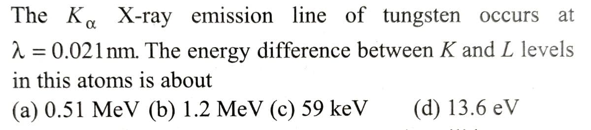 The Ka X-ray emission line of tungsten occurs at
λ = 0.021 nm. The energy difference between K and L levels
in this atoms is about
(a) 0.51 MeV (b) 1.2 MeV (c) 59 keV (d) 13.6 eV
