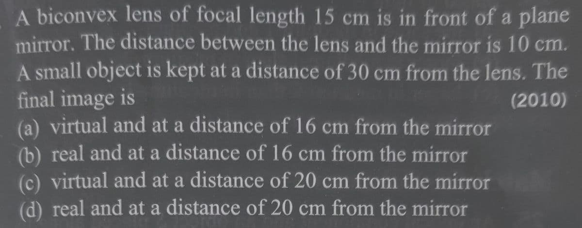A biconvex lens of focal length 15 cm is in front of a plane
mirror. The distance between the lens and the mirror is 10 cm.
A small object is kept at a distance of 30 cm from the lens. The
final image is
(2010)
(a) virtual and at a distance of 16 cm from the mirror
(b) real and at a distance of 16 cm from the mirror
(c) virtual and at a distance of 20 cm from the mirror
(d) real and at a distance of 20 cm from the mirror