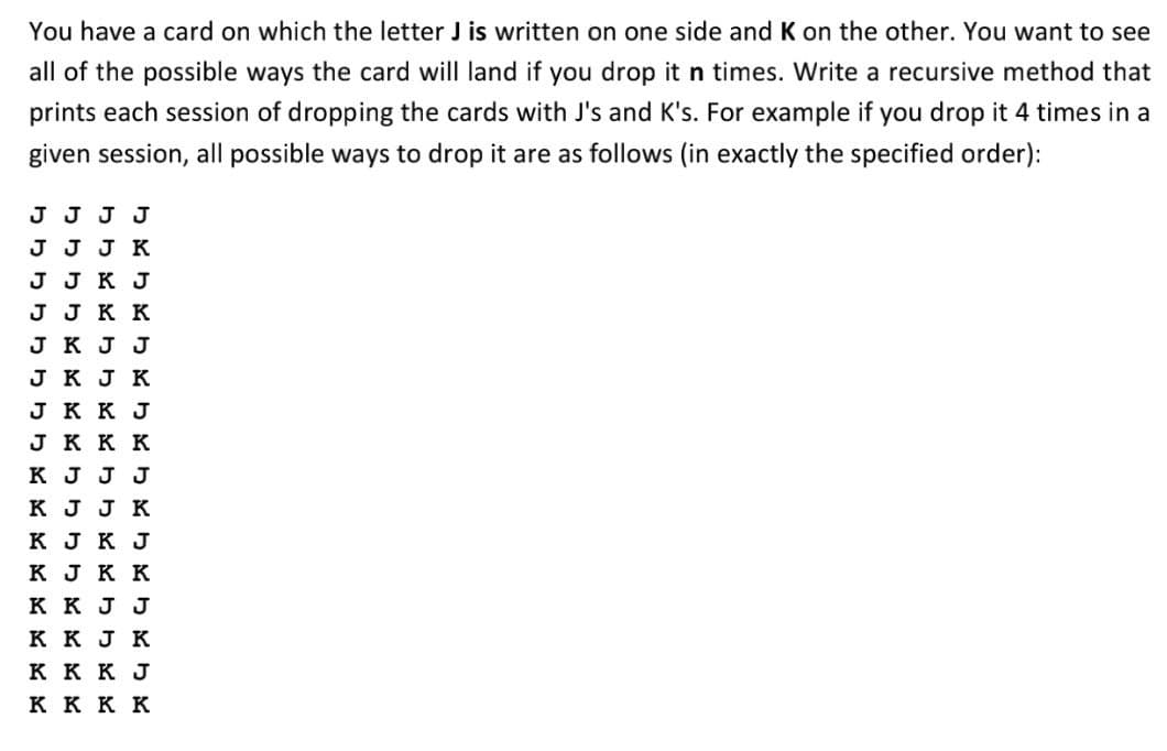 You have a card on which the letter J is written on one side and K on the other. You want to see
all of the possible ways the card will land if you drop it n times. Write a recursive method that
prints each session of dropping the cards with J's and K's. For example if you drop it 4 times in a
given session, all possible ways to drop it are as follows (in exactly the specified order):
J J J J
J J J K
J J K J
J J K K
J K J J
J K J K
J K K J
JK K K
K J J J
K J J K
K J K J
кукк
K K J J
K K J K
K K K J
ккк к
