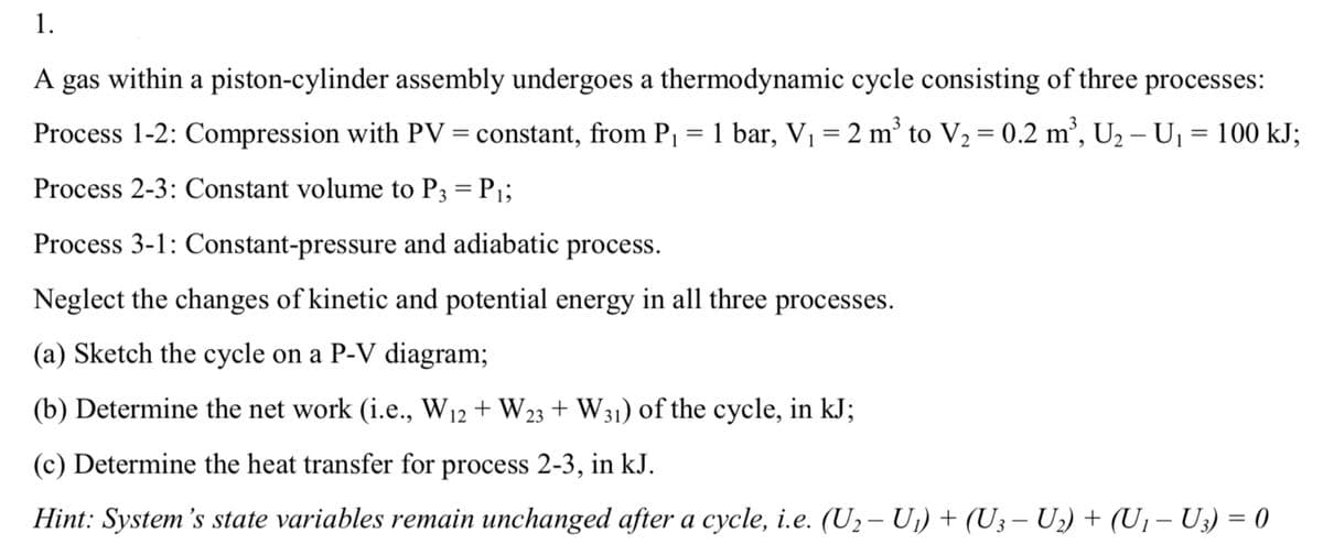 1.
A gas within a piston-cylinder assembly undergoes a thermodynamic cycle consisting of three processes:
Process 1-2: Compression with PV = constant, from P₁ = 1 bar, V₁ = 2 m³ to V₂ = 0.2 m³, U₂ − U₁ = 100 kJ;
2
Process 2-3: Constant volume to P3 = P₁;
Process 3-1: Constant-pressure and adiabatic process.
Neglect the changes of kinetic and potential energy in all three processes.
(a) Sketch the cycle on a P-V diagram;
(b) Determine the net work (i.e., W12 + W23 + W31) of the cycle, in kJ;
(c) Determine the heat transfer for process 2-3, in kJ.
Hint: System's state variables remain unchanged after a cycle, i.e. (U₂ − U₁) + (U3 − U₂) + (U₁ − U3) = 0