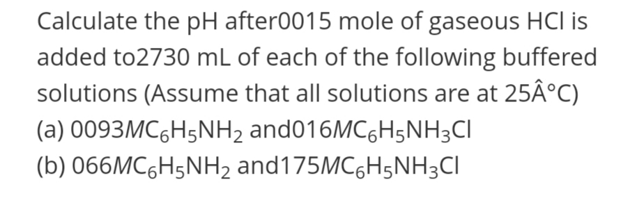 Calculate the pH after0015 mole of gaseous HCl is
added to2730 mL of each of the following buffered
solutions (Assume that all solutions are at 25Â°C)
(a) 0093MC,H5NH2 and016MC6H5NH3CI
(b) 066MC6H5NH2 and175MC6H5NH3CI
