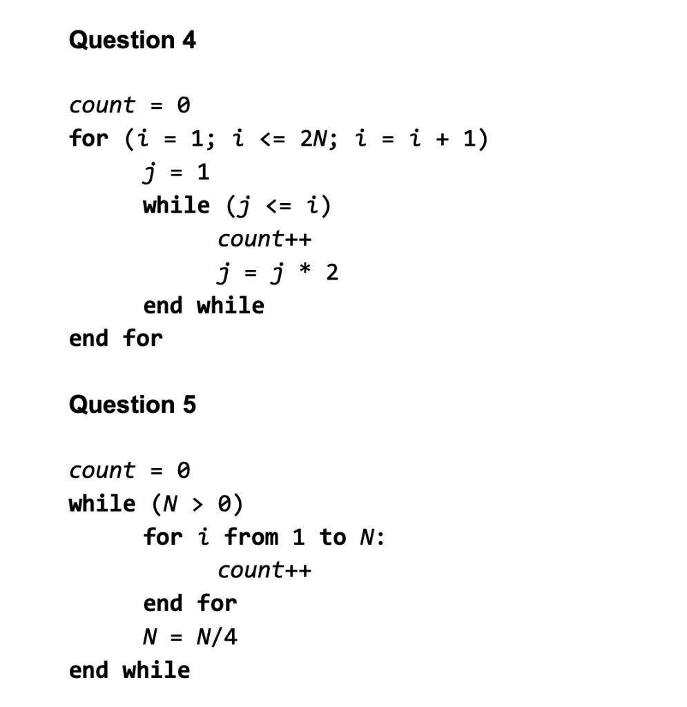 Question 4
count = 0
for (i
1; i <= 2N; i = i + 1)
j
while (j <= i)
= 1
count++
j = j * 2
%D
end while
end for
Question 5
count = 0
while (N > 0)
for i from 1 to N:
count++
end for
N =
N/4
end while
