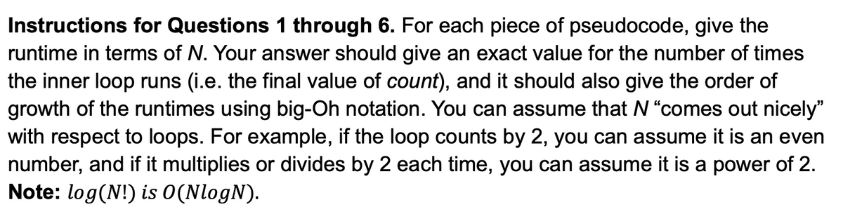 Instructions for Questions 1 through 6. For each piece of pseudocode, give the
runtime in terms of N. Your answer should give an exact value for the number of times
the inner loop runs (i.e. the final value of count), and it should also give the order of
growth of the runtimes using big-Oh notation. You can assume that N "comes out nicely"
with respect to loops. For example, if the loop counts by 2, you can assume it is an even
number, and if it multiplies or divides by 2 each time, you can assume it is a power of 2.
Note: log(N!) is 0(NlogN).
