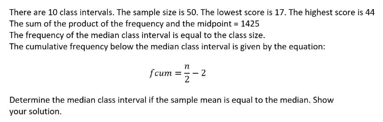 There are 10 class intervals. The sample size is 50. The lowest score is 17. The highest score is 44
The sum of the product of the frequency and the midpoint = 1425
The frequency of the median class interval is equal to the class size.
The cumulative frequency below the median class interval is given by the equation:
fcum =- 2
2
Determine the median class interval if the sample mean is equal to the median. Show
your solution.
