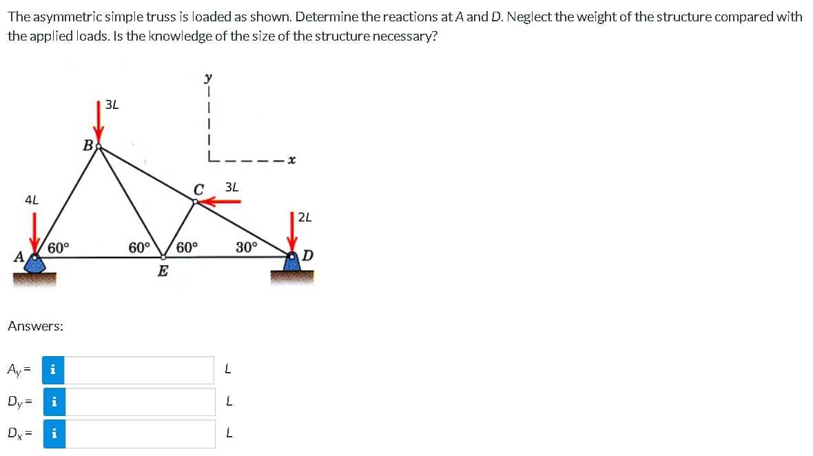 The
asymmetric simple truss is loaded as shown. Determine the reactions at A and D. Neglect the weight of the structure compared with
the applied loads. Is the knowledge of the size of the structure necessary?
4L
A
60°
Answers:
Ay =
i
Dy=
Dx= 1
i
B
3L
60° 60°
E
y
T
I
C 3L
L
L
L
30°
2L
D