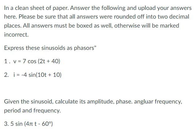 In a clean sheet of paper. Answer the following and upload your answers
here. Please be sure that all answers were rounded off into two decimal
places. All answers must be boxed as well, otherwise will be marked
incorrect.
Express these sinusoids as phasors"
1. v 7 cos (2t+40)
2. i 4 sin(10t + 10)
Given the sinusoid, calculate its amplitude, phase. angluar frequency,
period and frequency.
3.5 sin (4t-60°)