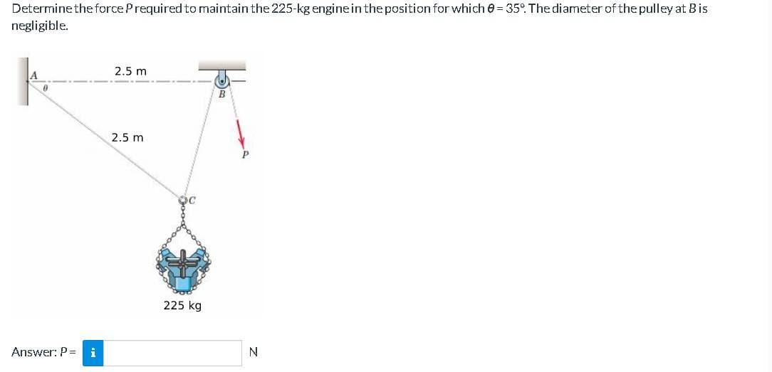 Determine the force P required to maintain the 225-kg engine in the position for which 0-35°. The diameter of the pulley at B is
negligible.
0
Answer: P = i
2.5 m
2.5 m
OC
225 kg
B
N