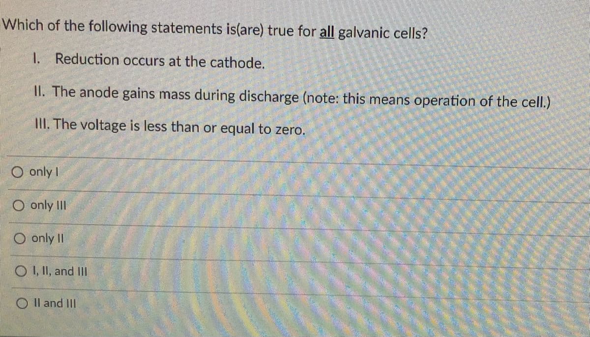 Which of the following statements is(are) true for all galvanic cells?
1. Reduction occurs at the cathode.
II. The anode gains mass during discharge (note: this means operation of the cell.)
III. The voltage is less than or equal to zero.
O only I
O only III
O only II
O L I, and II
O Il and II
