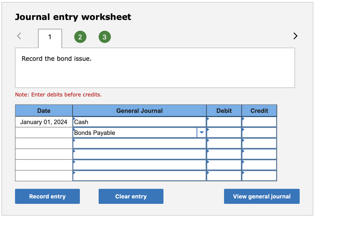 Journal entry worksheet
1
>
Record the bond issue.
Note: Enter debits before credits.
Date
General Journal
Debit
Credit
January 01, 2024
Cash
Bonds Payable
Record entry
Clear entry
View general journal
