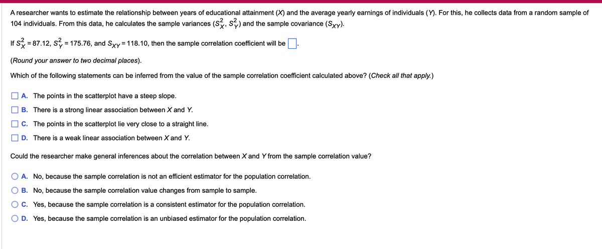 A researcher wants to estimate the relationship between years of educational attainment (✗) and the average yearly earnings of individuals (Y). For this, he collects data from a random sample of
104 individuals. From this data, he calculates the sample variances (S), S2) and the sample covariance (Sxy).
If S² = 87.12, S² = 175.76, and Sxy = 118.10, then the sample correlation coefficient will be
(Round your answer to two decimal places).
Which of the following statements can be inferred from the value of the sample correlation coefficient calculated above? (Check all that apply.)
A. The points in the scatterplot have a steep slope.
B. There is a strong linear association between X and Y.
C. The points in the scatterplot lie very close to a straight line.
D. There is a weak linear association between X and Y.
Could the researcher make general inferences about the correlation between X and Y from the sample correlation value?
A. No, because the sample correlation is not an efficient estimator for the population correlation.
B. No, because the sample correlation value changes from sample to sample.
C. Yes, because the sample correlation is a consistent estimator for the population correlation.
D. Yes, because the sample correlation is an unbiased estimator for the population correlation.