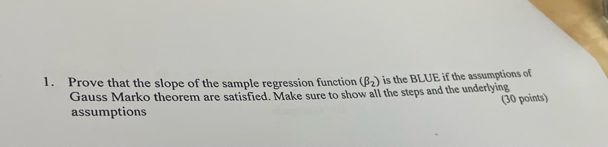 1. Prove that the slope of the sample regression function (B2) is the BLUE if the assumptions of
Gauss Marko theorem are satisfied. Make sure to show all the steps and the underlying
assumptions
(30 points)