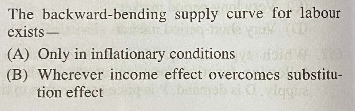 The backward-bending supply curve for labour
exists-
(A) Only in inflationary conditions doid W
(B) Wherever income effect overcomes substitu-
tion effect
basmob ar C, lagual
