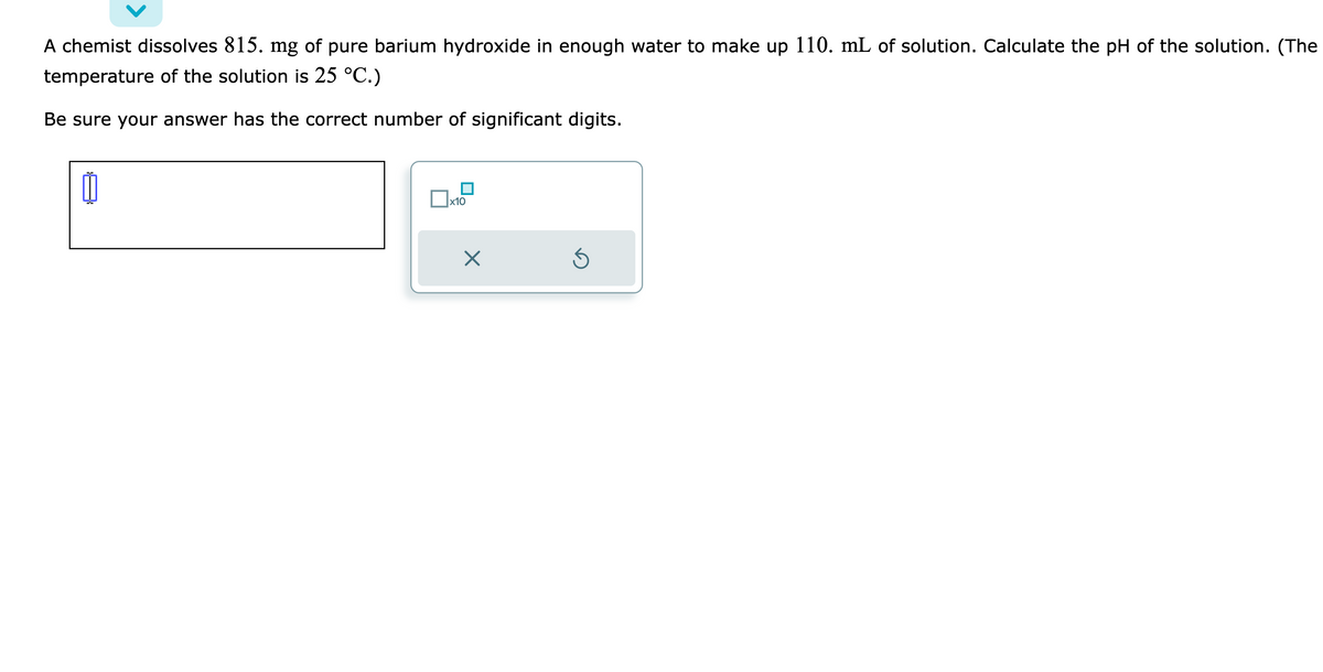A chemist dissolves 815. mg of pure barium hydroxide in enough water to make up 110. mL of solution. Calculate the pH of the solution. (The
temperature of the solution is 25 °C.)
Be sure your answer has the correct number of significant digits.
1
x10
X
