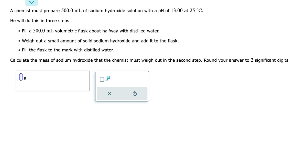 A chemist must prepare 500.0 mL of sodium hydroxide solution with a pH of 13.00 at 25 °C.
He will do this in three steps:
• Fill a 500.0 mL volumetric flask about halfway with distilled water.
• Weigh out a small amount of solid sodium hydroxide and add it to the flask.
• Fill the flask to the mark with distilled water.
Calculate the mass of sodium hydroxide that the chemist must weigh out in the second step. Round your answer to 2 significant digits.
g
x10
X