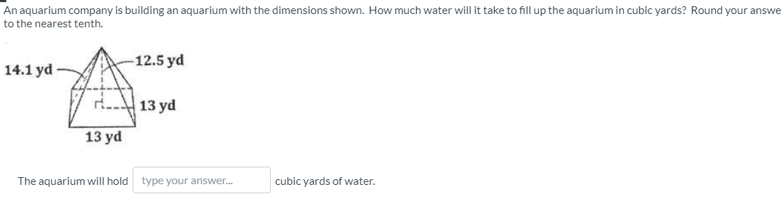 An aquarium company is building an aquarium with the dimensions shown. How much water will it take to fill up the aquarium in cubic yards? Round your answe
to the nearest tenth.
-12.5 yd
14.1 yd
13 yd
13 yd
The aquarium will hold type your answer.
cubic yards of water.
