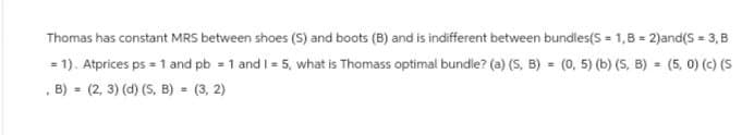 Thomas has constant MRS between shoes (S) and boots (B) and is indifferent between bundles(S=1,B=2)and(S = 3, B
= 1). Atprices ps = 1 and pb = 1 and I = 5, what is Thomass optimal bundle? (a) (S, B) = (0, 5) (b) (S, B) = (5, 0) (c) (S
, B) (2, 3) (d) (S, B) = (3,2)
=