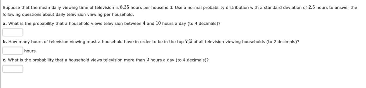Suppose that the mean daily viewing time of television is 8.35 hours per household. Use a normal probability distribution with a standard deviation of 2.5 hours to answer the
following questions about daily television viewing per household.
a. What is the probability that a household views television between 4 and 10 hours a day (to 4 decimals)?
b. How many hours of television viewing must a household have in order to be in the top 7% of all television viewing households (to 2 decimals)?
hours
c. What is the probability that a household views television more than 2 hours a day (to 4 decimals)?