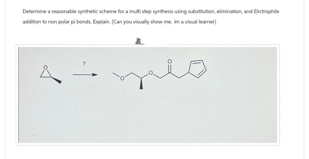 Determine a reasonable synthetic scheme for a multi step synthesis using substitution, elimination, and Elrctrophile
addition to non polar pi bonds. Explain. (Can you visually show me, im a visual learner)
?