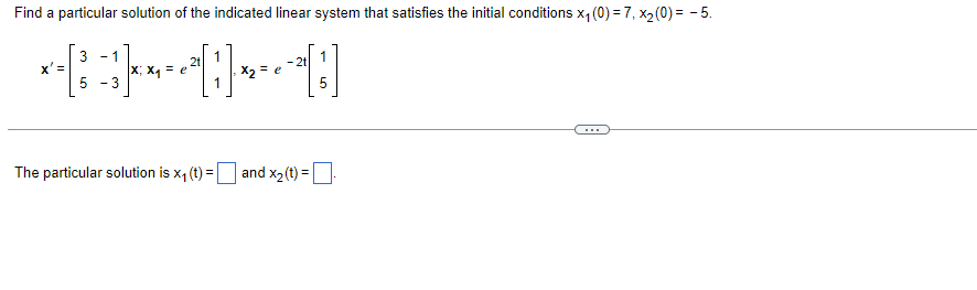 Find a particular solution of the indicated linear system that satisfies the initial conditions x₁ (0) = 7, x₂ (0) = -5.
3 - 1
1
2t 1
X'=
~~
= e
x2 =
e
D
5 - 3
1
5
The particular solution is x₁ (t)= and x₂ (t) =