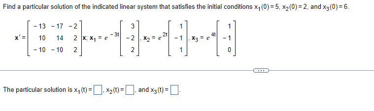Find a particular solution of the indicated linear system that satisfies the initial conditions x₁(0) = 5, x₂ (0)=2, and x3 (0) = 6.
-13-17 -2
3
1
- 3t
4t
10
14
2 x; x₁ = e
2t
x₂ = e
}
- 10 - 10
2
2
The particular solution is x₁ (t) = x₂(t)=, and x3 (t) =
₂ X3 = e