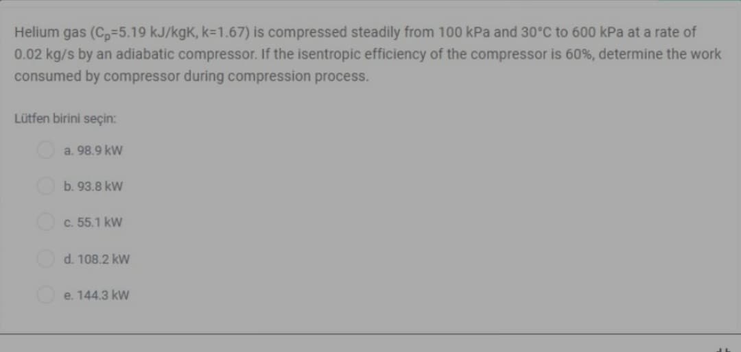 Helium gas (C,=5.19 kJ/kgK, k=1.67) is compressed steadily from 100 kPa and 30°C to 600 kPa at a rate of
0.02 kg/s by an adiabatic compressor. If the isentropic efficiency of the compressor is 60%, determine the work
consumed by compressor during compression process.
Lütfen birini seçin:
a. 98.9 kW
b. 93.8 kW
c. 55.1 kW
d. 108.2 kW
e. 144.3 kW
