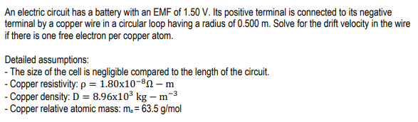 An electric circuit has a battery with an EMF of 1.50 V. Its positive terminal is connected to its negative
terminal by a copper wire in a circular loop having a radius of 0.500 m. Solve for the drift velocity in the wire
if there is one free electron per copper atom.
Detailed assumptions:
- The size of the cell is negligible compared to the length of the circuit.
- Copper resistivity: p = 1.80x10-80 – m
- Copper density: D = 8.96x10³ kg – m-3
- Copper relative atomic mass: m, = 63.5 g/mol
