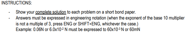 INSTRUCTIONS:
Show your complete solution to each problem on a short bond paper.
Answers must be expressed in engineering notation (when the exponent of the base 10 multiplier
is not a multiple of 3, press ENG or SHIFT+ENG, whichever the case.)
Example: 0.06N or 6.0x10-2 N must be expressed to 60x103 N or 60mN

