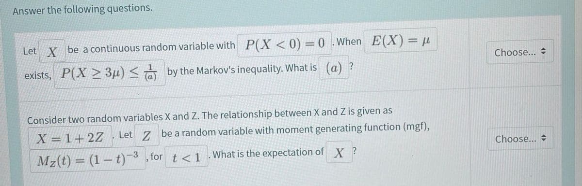 Answer the following questions.
Let X be acontinuous random variable with P(X <0) =0.When E(X)= µ
Choose...
exists, P(X > 3µ) < by the Markov's inequality. What is (a) ?
Consider two random variables X and Z. The relationship between X and Z is given as
X = 1+2Z
Let 7 be a random variable with moment generating function (mgf),
Choose... +
Mz(t) = (1 – t) , for t <1
-3
What is the expectation of X ?
