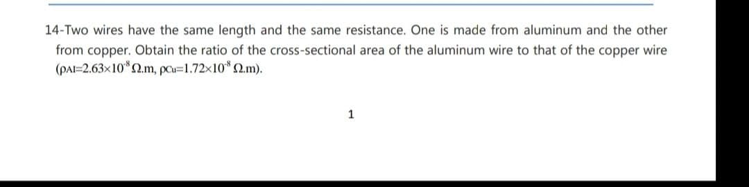 14-Two wires have the same length and the same resistance. One is made from aluminum and the other
from copper. Obtain the ratio of the cross-sectional area of the aluminum wire to that of the copper wire
(PAI=2.63x10*2.m, pau=1.72x10* 2.m).
1
