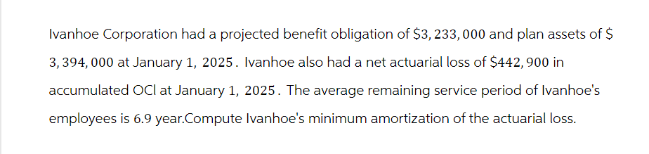 Ivanhoe Corporation had a projected benefit obligation of $3,233,000 and plan assets of $
3,394,000 at January 1, 2025. Ivanhoe also had a net actuarial loss of $442,900 in
accumulated OCI at January 1, 2025. The average remaining service period of Ivanhoe's
employees is 6.9 year.Compute Ivanhoe's minimum amortization of the actuarial loss.