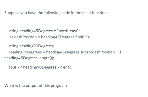 Suppose you have the following code in the main function:
string heading45 Degrees = "north-east";
int dashPosition - heading45Degrees.find("-");
string heading90Degrees;
heading90Degrees = heading45 Degrees.substr(dashPosition + 1,
heading45 Degrees.length());
cout << heading 90Degrees << endl;
What is the output of this program?