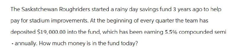 The Saskatchewan Roughriders started a rainy day savings fund 3 years ago to help
pay for stadium improvements. At the beginning of every quarter the team has
deposited $19,000.00 into the fund, which has been earning 5.5% compounded semi
- annually. How much money is in the fund today?