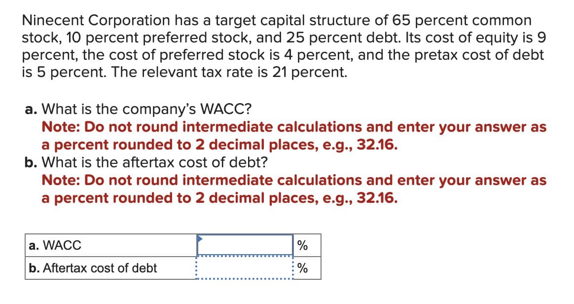 Ninecent Corporation has a target capital structure of 65 percent common
stock, 10 percent preferred stock, and 25 percent debt. Its cost of equity is 9
percent, the cost of preferred stock is 4 percent, and the pretax cost of debt
is 5 percent. The relevant tax rate is 21 percent.
a. What is the company's WACC?
Note: Do not round intermediate calculations and enter your answer as
a percent rounded to 2 decimal places, e.g., 32.16.
b. What is the aftertax cost of debt?
Note: Do not round intermediate calculations and enter your answer as
a percent rounded to 2 decimal places, e.g., 32.16.
a. WACC
b. Aftertax cost of debt
%
%