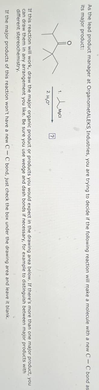 As the lead product manager at OrganometALEKS, Industries, you are trying to decide if the following reaction will make a molecule with a new C-C bond as
its major product:
1.
MgCl
?
2. H₂O*
If this reaction will work, draw the major organic product or products you would expect in the drawing area below. If there's more than one major product, you
can draw them in any arrangement you like. Be sure you use wedge and dash bonds if necessary, for example to distinguish between major products with
different stereochemistry.
If the major products of this reaction won't have a new CC bond, just check the box under the drawing area and leave it blank.