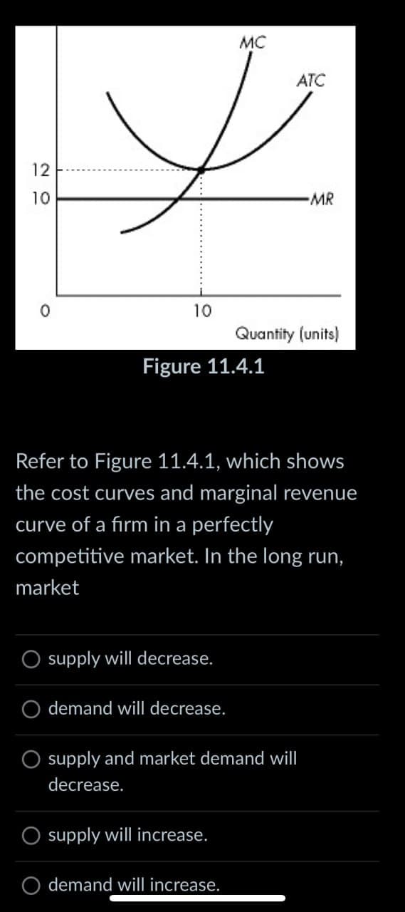 20
12
10
0
MC
ATC
-MR
10
Quantity (units)
Figure 11.4.1
Refer to Figure 11.4.1, which shows
the cost curves and marginal revenue
curve of a firm in a perfectly
competitive market. In the long run,
market
O supply will decrease.
demand will decrease.
O supply and market demand will
decrease.
supply will increase.
O demand will increase.