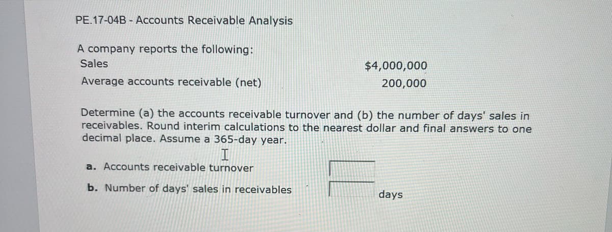 PE.17-04B-Accounts
Receivable Analysis
A company reports the following:
Sales
Average accounts receivable (net)
$4,000,000
200,000
Determine (a) the accounts receivable turnover and (b) the number of days' sales in
receivables. Round interim calculations to the nearest dollar and final answers to one
decimal place. Assume a 365-day year.
a. Accounts receivable turnover
b. Number of days' sales in receivables
days