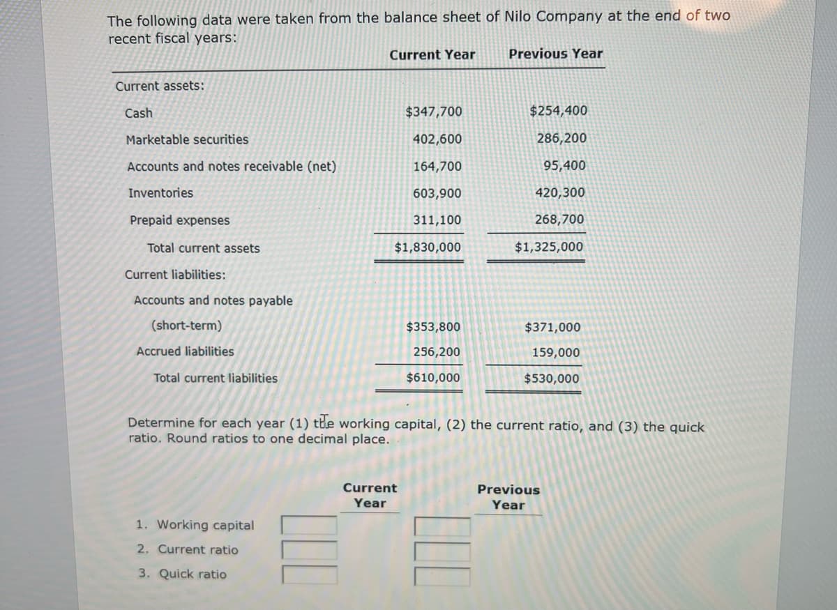 The following data were taken from the balance sheet of Nilo Company at the end of two
recent fiscal years:
Current assets:
Cash
Marketable securities
Accounts and notes receivable (net)
Inventories
Prepaid expenses
Total current assets
Current liabilities:
Accounts and notes payable
(short-term)
Accrued liabilities
Total current liabilities
Current Year
1. Working capital
2. Current ratio
3. Quick ratio
$347,700
402,600
164,700
603,900
311,100
$1,830,000
Current
Year
$353,800
256,200
$610,000
Previous Year
$254,400
286,200
95,400
420,300
268,700
$1,325,000
Determine for each year (1) the working capital, (2) the current ratio, and (3) the quick
ratio. Round ratios to one decimal place.
$371,000
159,000
$530,000
Previous
Year
