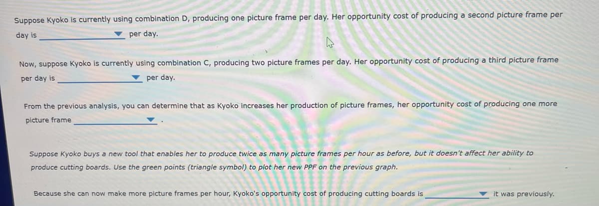 Suppose Kyoko is currently using combination D, producing one picture frame per day. Her opportunity cost of producing a second picture frame per
day is
per day.
Now, suppose Kyoko is currently using combination C, producing two picture frames per day. Her opportunity cost of producing a third picture frame
per day is
per day.
From the previous analysis, you can determine that as Kyoko increases her production of picture frames, her opportunity cost of producing one more
picture frame
Suppose Kyoko buys a new tool that enables her to produce twice as many picture frames per hour as before, but it doesn't affect her ability to
produce cutting boards. Use the green points (triangle symbol) to plot her new PPF on the previous graph.
Because she can now make more picture frames per hour, Kyoko's opportunity cost of producing cutting boards is
it was previously.