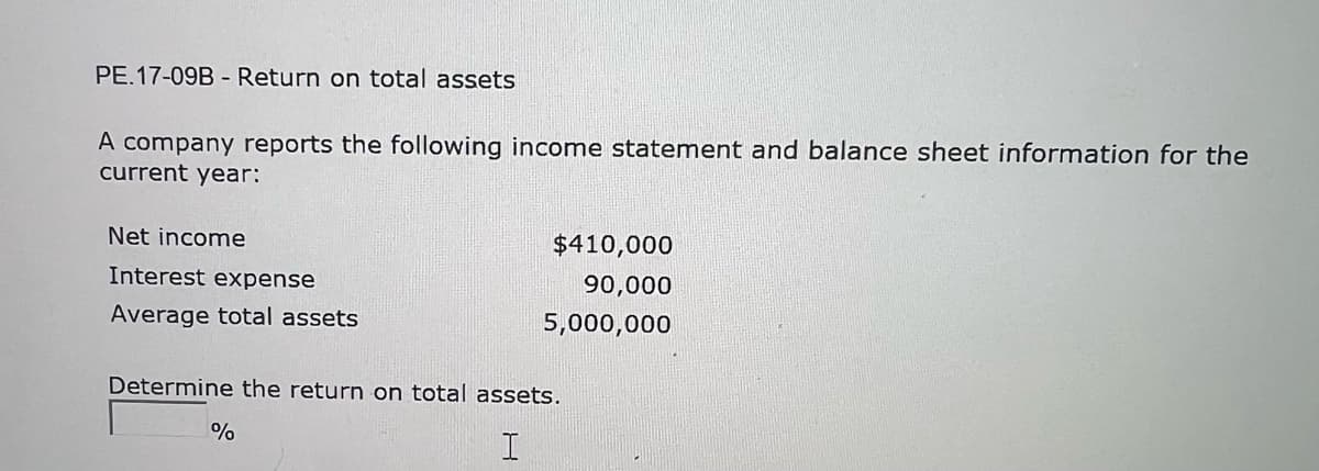 PE.17-09B - Return on total assets
A company reports the following income statement and balance sheet information for the
current year:
Net income
Interest expense
Average total assets
$410,000
90,000
5,000,000
Determine the return on total assets.
I
%